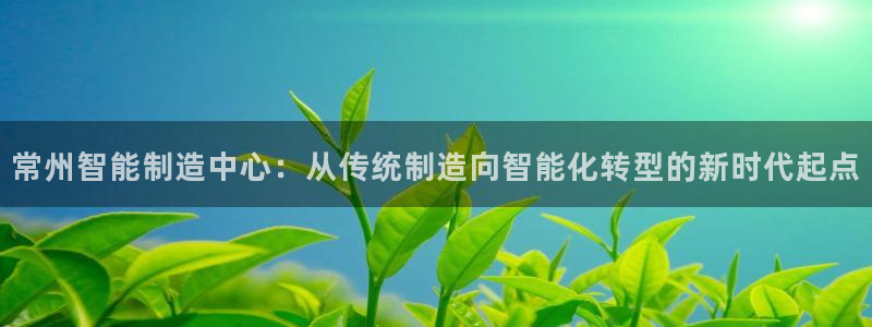 娱乐ktv天辰:常州智能制造中心:从传统制造向智能化转型的新时代起点