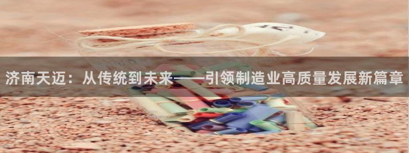 天辰团队贝高娱乐:济南天迈:从传统到未来——引领制造业高质量发展新篇章