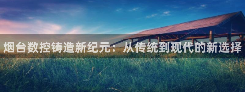 天富娱乐天辰娱乐:烟台数控铸造新纪元:从传统到现代的新选择